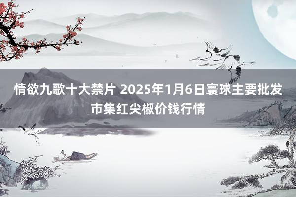 情欲九歌十大禁片 2025年1月6日寰球主要批发市集红尖椒价钱行情