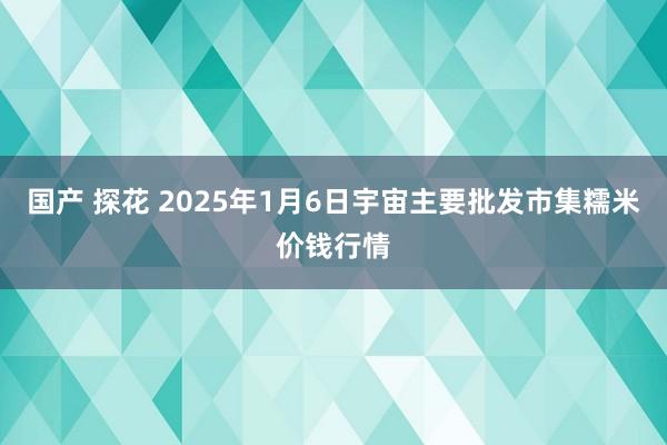 国产 探花 2025年1月6日宇宙主要批发市集糯米价钱行情