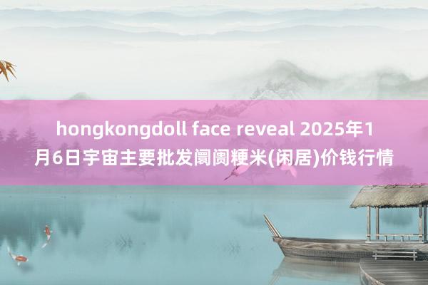 hongkongdoll face reveal 2025年1月6日宇宙主要批发阛阓粳米(闲居)价钱行情