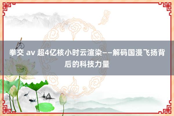 拳交 av 超4亿核小时云渲染——解码国漫飞扬背后的科技力量