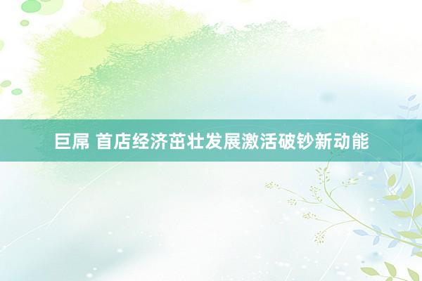 巨屌 首店经济茁壮发展激活破钞新动能