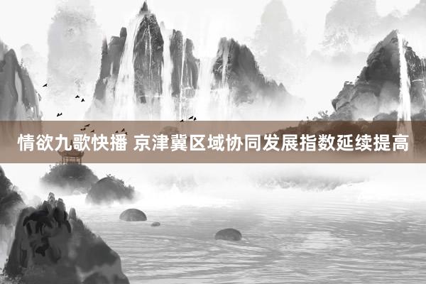 情欲九歌快播 京津冀区域协同发展指数延续提高