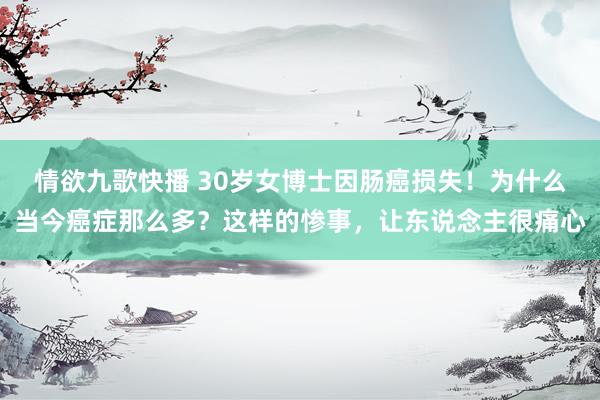 情欲九歌快播 30岁女博士因肠癌损失！为什么当今癌症那么多？这样的惨事，让东说念主很痛心