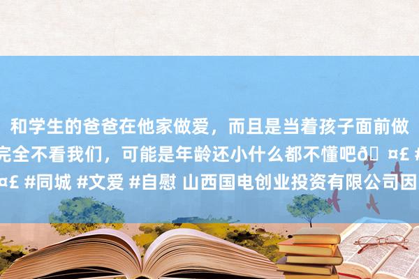 和学生的爸爸在他家做爱，而且是当着孩子面前做爱，太刺激了，孩子完全不看我们，可能是年龄还小什么都不懂吧🤣 #同城 #文爱 #自慰 山西国电创业投资有限公司因多项违纪被责令改正