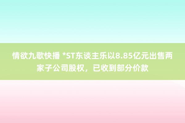情欲九歌快播 *ST东谈主乐以8.85亿元出售两家子公司股权，已收到部分价款