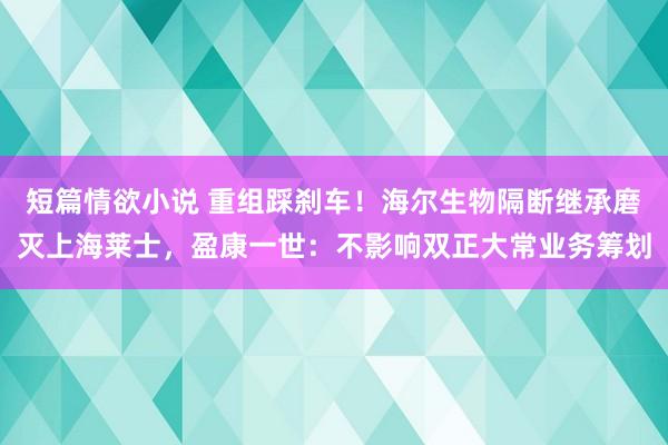 短篇情欲小说 重组踩刹车！海尔生物隔断继承磨灭上海莱士，盈康一世：不影响双正大常业务筹划