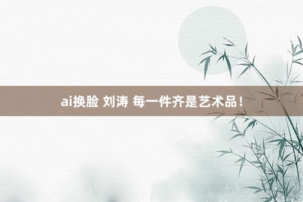 ai换脸 刘涛 每一件齐是艺术品！