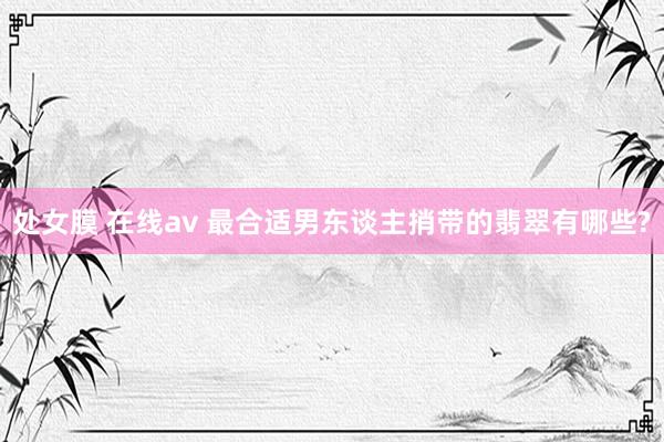 处女膜 在线av 最合适男东谈主捎带的翡翠有哪些?