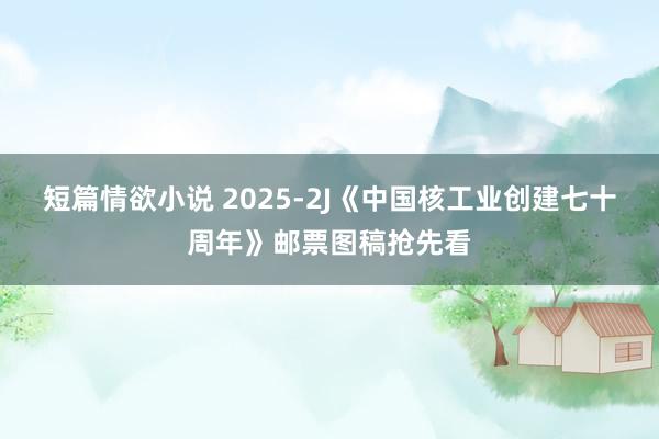 短篇情欲小说 2025-2J《中国核工业创建七十周年》邮票图稿抢先看