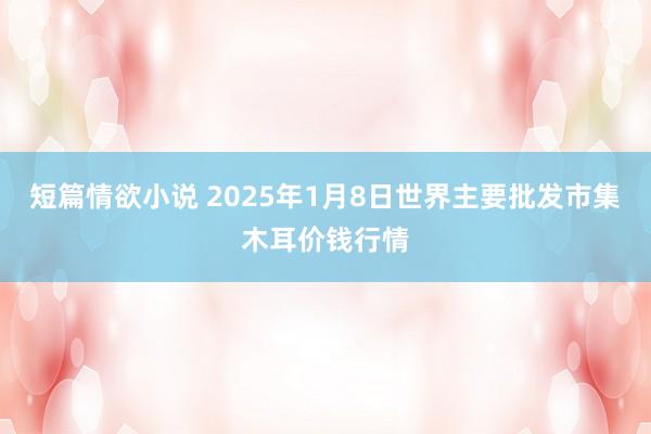 短篇情欲小说 2025年1月8日世界主要批发市集木耳价钱行情