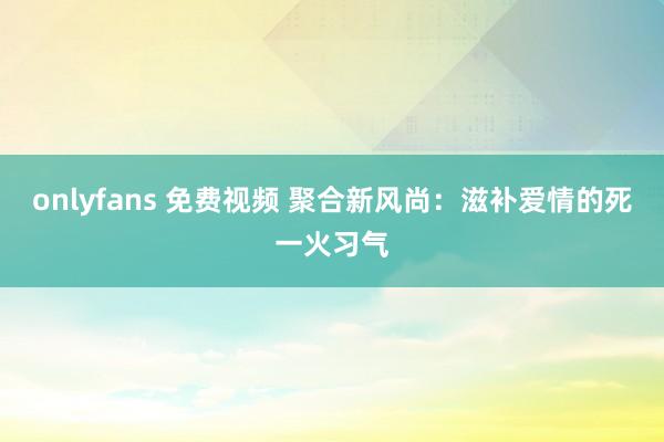 onlyfans 免费视频 聚合新风尚：滋补爱情的死一火习气