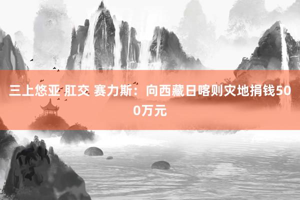 三上悠亚 肛交 赛力斯：向西藏日喀则灾地捐钱500万元