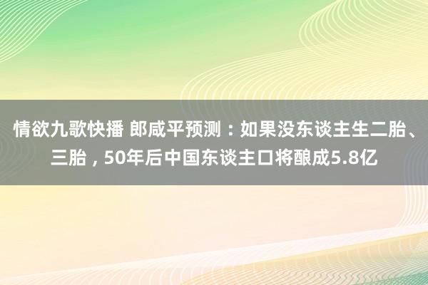 情欲九歌快播 郎咸平预测 : 如果没东谈主生二胎、三胎 ， 50年后中国东谈主口将酿成5.8亿