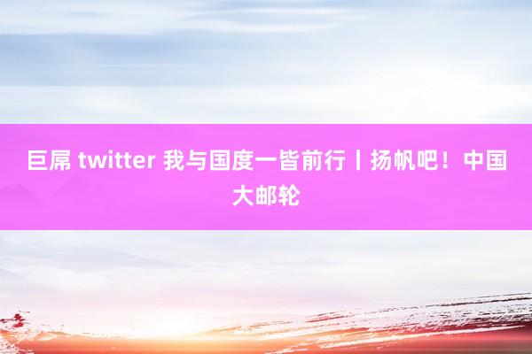 巨屌 twitter 我与国度一皆前行丨扬帆吧！中国大邮轮