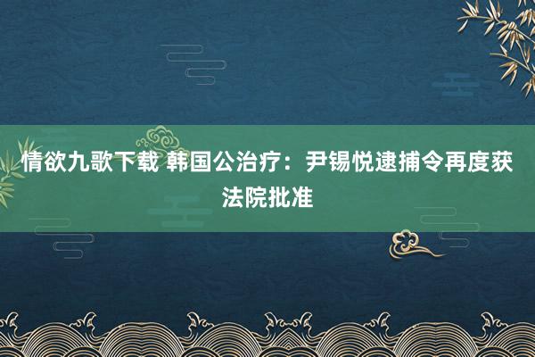 情欲九歌下载 韩国公治疗：尹锡悦逮捕令再度获法院批准