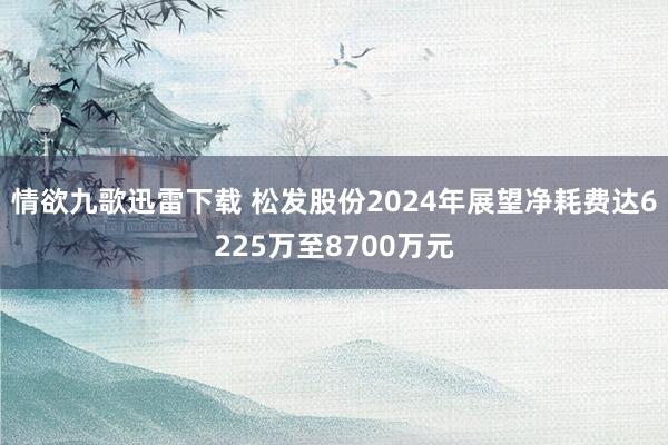 情欲九歌迅雷下载 松发股份2024年展望净耗费达6225万至8700万元