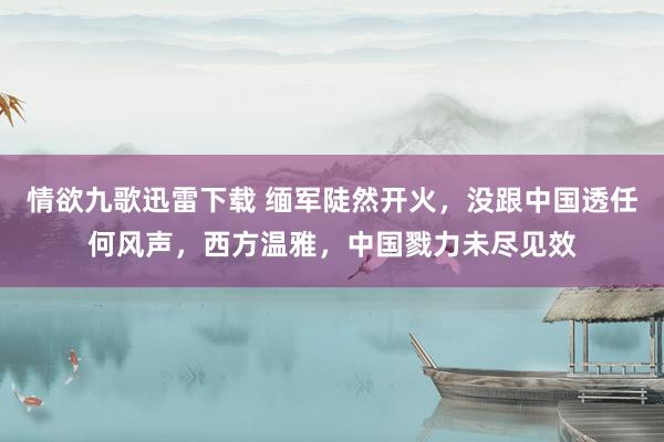 情欲九歌迅雷下载 缅军陡然开火，没跟中国透任何风声，西方温雅，中国戮力未尽见效