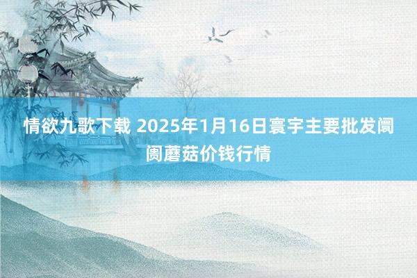 情欲九歌下载 2025年1月16日寰宇主要批发阛阓蘑菇价钱行情