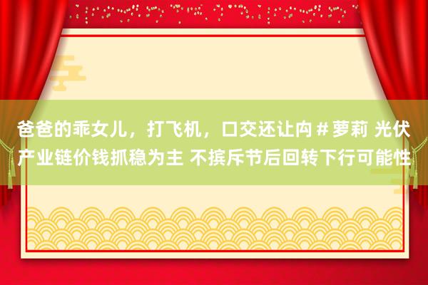 爸爸的乖女儿，打飞机，口交还让禸＃萝莉 光伏产业链价钱抓稳为主 不摈斥节后回转下行可能性