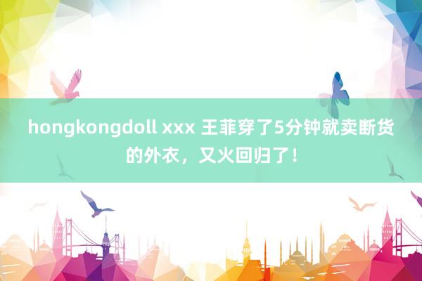 hongkongdoll xxx 王菲穿了5分钟就卖断货的外衣，又火回归了！