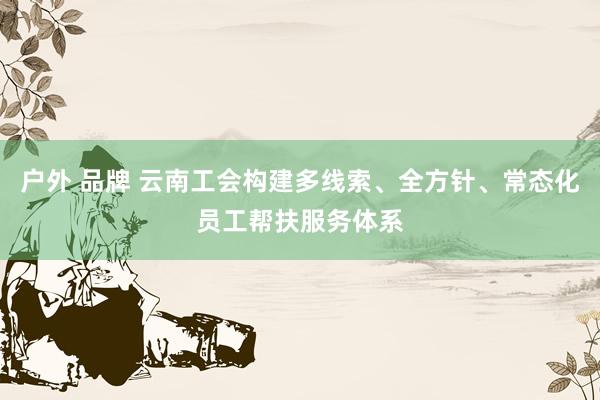 户外 品牌 云南工会构建多线索、全方针、常态化员工帮扶服务体系