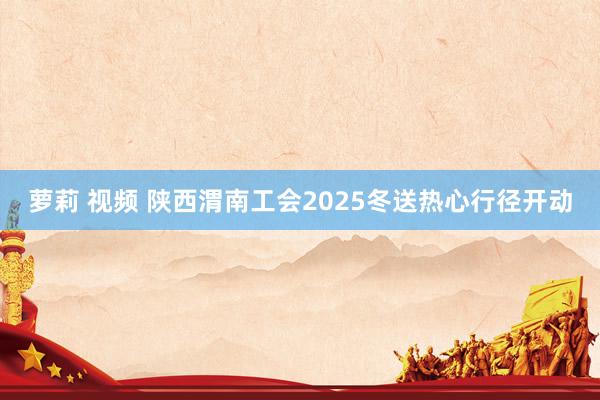 萝莉 视频 陕西渭南工会2025冬送热心行径开动