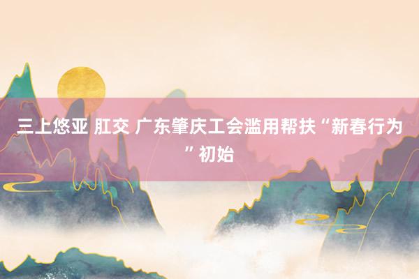 三上悠亚 肛交 广东肇庆工会滥用帮扶“新春行为”初始
