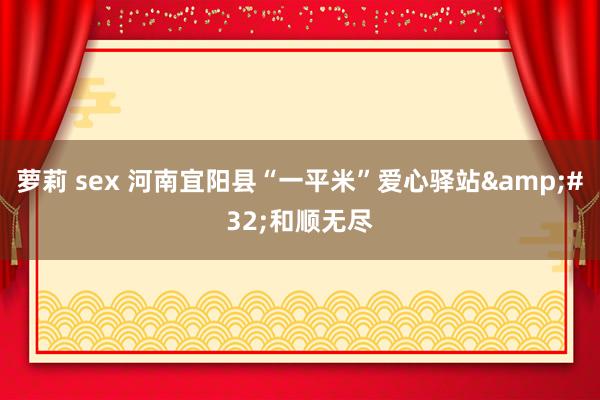 萝莉 sex 河南宜阳县“一平米”爱心驿站&#32;和顺无尽