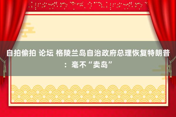 自拍偷拍 论坛 格陵兰岛自治政府总理恢复特朗普：毫不“卖岛”