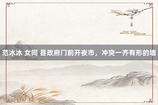 范冰冰 女同 县政府门前开夜市，冲突一齐有形的墙