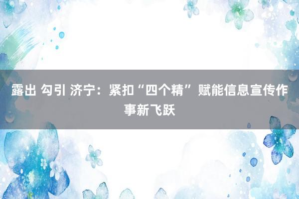 露出 勾引 济宁：紧扣“四个精” 赋能信息宣传作事新飞跃