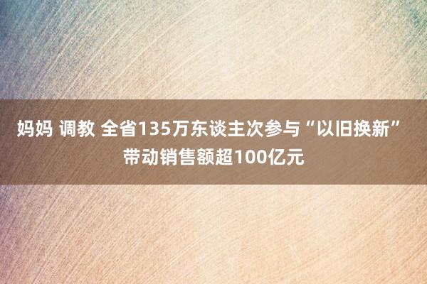 妈妈 调教 全省135万东谈主次参与“以旧换新” 带动销售额超100亿元