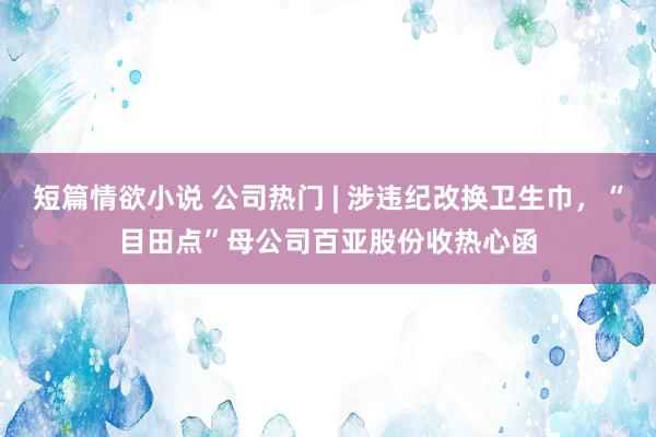 短篇情欲小说 公司热门 | 涉违纪改换卫生巾，“目田点”母公司百亚股份收热心函