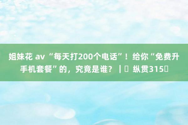 姐妹花 av “每天打200个电话”！给你“免费升手机套餐”的，究竟是谁？｜​纵贯315​