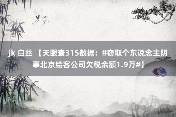 jk 白丝 【天眼查315数据：#窃取个东说念主阴事北京绘客公司欠税余额1.9万#】