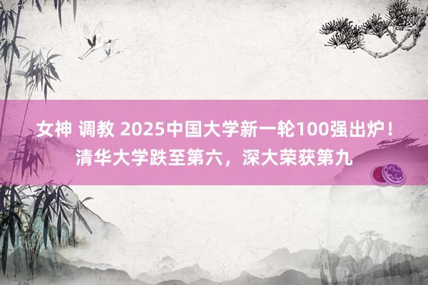 女神 调教 2025中国大学新一轮100强出炉！清华大学跌至第六，深大荣获第九