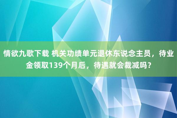 情欲九歌下载 机关功绩单元退休东说念主员，待业金领取139个月后，待遇就会裁减吗？