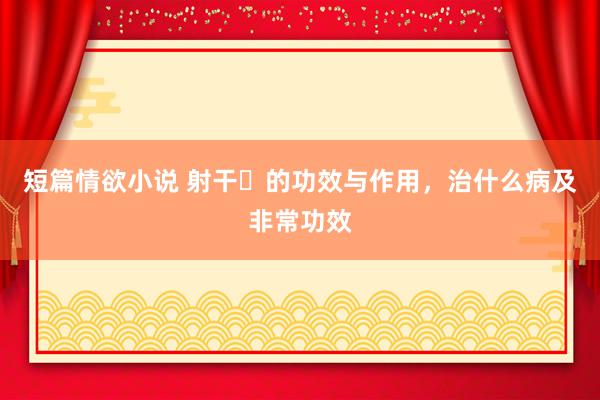 短篇情欲小说 射干​的功效与作用，治什么病及非常功效