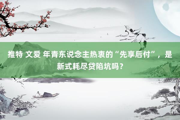 推特 文爱 年青东说念主热衷的“先享后付”，是新式耗尽贷陷坑吗？