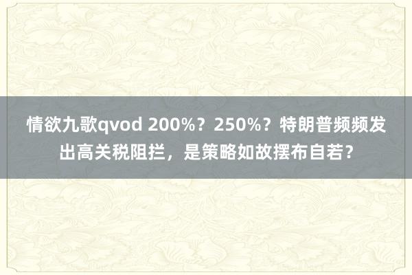 情欲九歌qvod 200%？250%？特朗普频频发出高关税阻拦，是策略如故摆布自若？