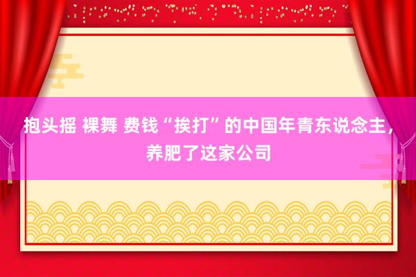 抱头摇 裸舞 费钱“挨打”的中国年青东说念主，养肥了这家公司