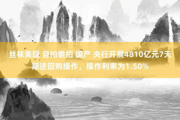 丝袜美腿 自拍偷拍 国产 央行开展4810亿元7天期逆回购操作，操作利率为1.50%
