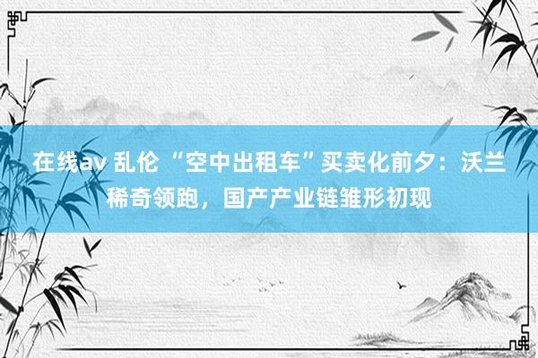在线av 乱伦 “空中出租车”买卖化前夕：沃兰稀奇领跑，国产产业链雏形初现