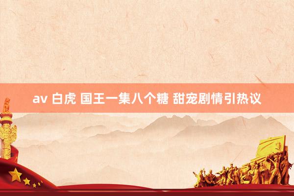 av 白虎 国王一集八个糖 甜宠剧情引热议