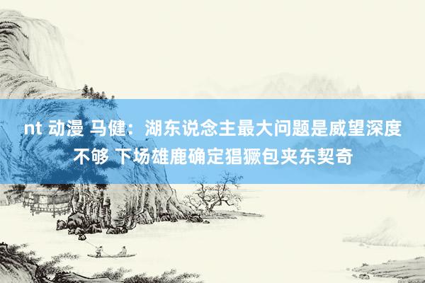 nt 动漫 马健：湖东说念主最大问题是威望深度不够 下场雄鹿确定猖獗包夹东契奇
