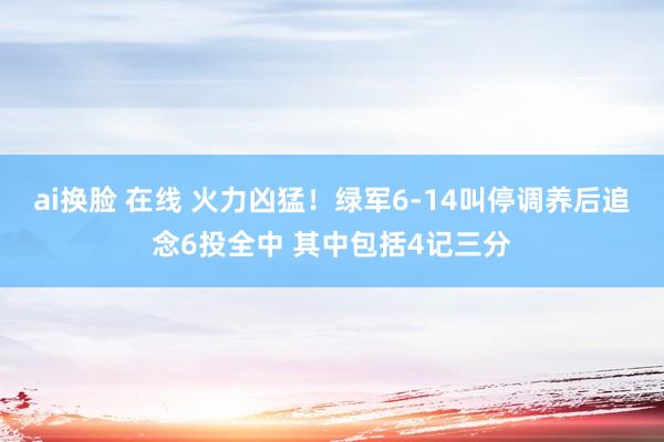 ai换脸 在线 火力凶猛！绿军6-14叫停调养后追念6投全中 其中包括4记三分