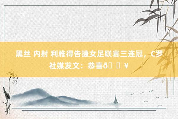 黑丝 内射 利雅得告捷女足联赛三连冠，C罗社媒发文：恭喜🔥