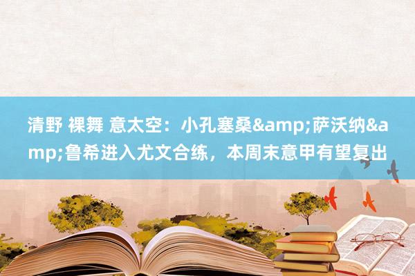 清野 裸舞 意太空：小孔塞桑&萨沃纳&鲁希进入尤文合练，本周末意甲有望复出