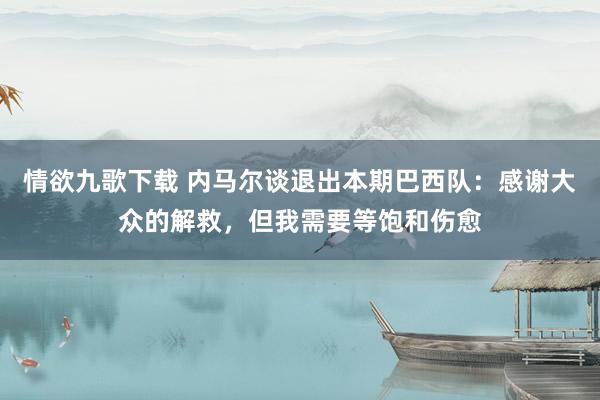 情欲九歌下载 内马尔谈退出本期巴西队：感谢大众的解救，但我需要等饱和伤愈