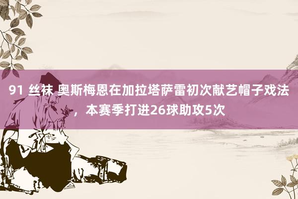 91 丝袜 奥斯梅恩在加拉塔萨雷初次献艺帽子戏法，本赛季打进26球助攻5次